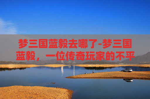 梦三国蓝毅去哪了-梦三国蓝毅，一位传奇玩家的不平凡之旅