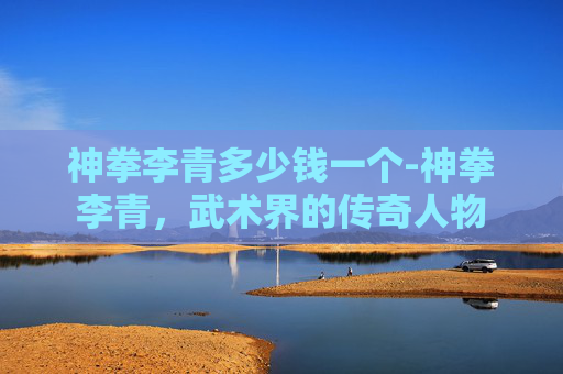 神拳李青多少钱一个-神拳李青,武术界的传奇人物 神拳李青多少钱一个-神拳李青,武术界的传奇人物