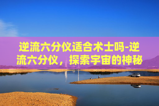 逆流六分仪适合术士吗-逆流六分仪,探索宇宙的神秘导航工具 逆流六分仪适合术士吗-逆流六分仪,探索宇宙的神秘导航工具