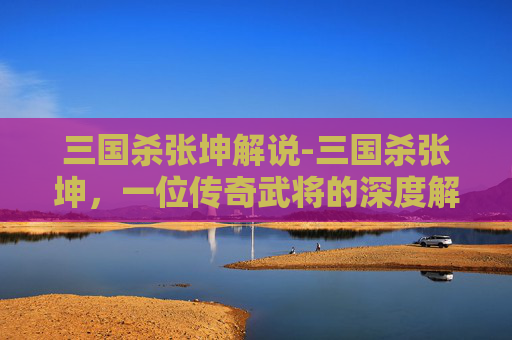 三国杀张坤解说-三国杀张坤，一位传奇武将的深度解析