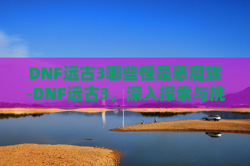 DNF远古3哪些怪是恶魔族-DNF远古3，深入探索与挑战