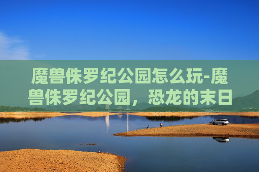 魔兽侏罗纪公园怎么玩-魔兽侏罗纪公园,恐龙的末日 魔兽侏罗纪公园怎么玩-魔兽侏罗纪公园,恐龙的末日