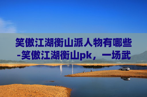 笑傲江湖衡山派人物有哪些-笑傲江湖衡山pk,一场武侠世界的巅峰对决 笑傲江湖衡山派人物有哪些-笑傲江湖衡山pk,一场武侠世界的巅峰对决