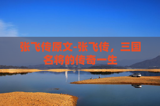 张飞传原文-张飞传,三国名将的传奇一生 张飞传原文-张飞传,三国名将的传奇一生