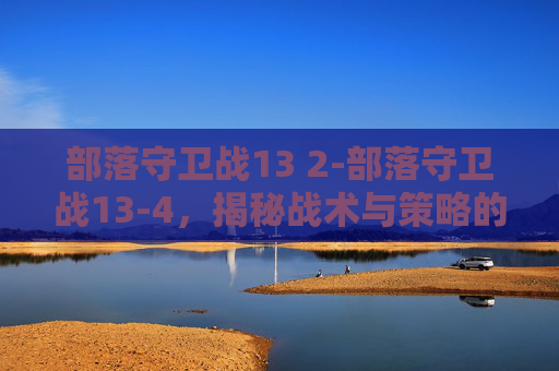 部落守卫战13 2-部落守卫战13-4,揭秘战术与策略的完美结合 部落守卫战13 2-部落守卫战13-4,揭秘战术与策略的完美结合