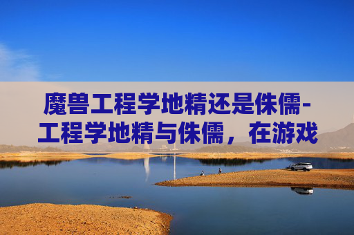魔兽工程学地精还是侏儒-工程学地精与侏儒,在游戏世界中的平衡艺术 魔兽工程学地精还是侏儒-工程学地精与侏儒,在游戏世界中的平衡艺术