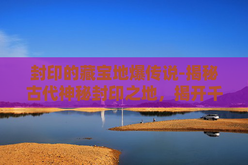 封印的藏宝地爆传说-揭秘古代神秘封印之地,揭开千年宝藏的面纱 封印的藏宝地爆传说-揭秘古代神秘封印之地,揭开千年宝藏的面纱