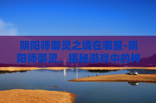 阴阳师御灵之境在哪里-阴阳师御灵,揭秘游戏中的神秘力量 阴阳师御灵之境在哪里-阴阳师御灵,揭秘游戏中的神秘力量