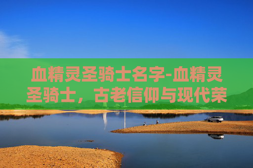 血精灵圣骑士名字-血精灵圣骑士,古老信仰与现代荣耀的融合 血精灵圣骑士名字-血精灵圣骑士,古老信仰与现代荣耀的融合