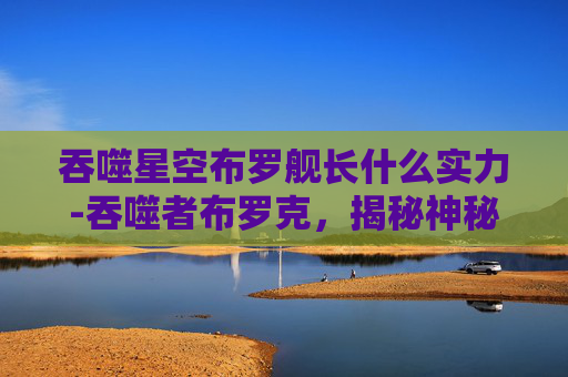 吞噬星空布罗舰长什么实力-吞噬者布罗克,揭秘神秘生物的未知力量 吞噬星空布罗舰长什么实力-吞噬者布罗克,揭秘神秘生物的未知力量
