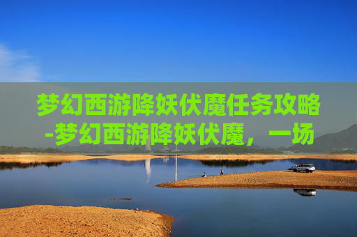 梦幻西游降妖伏魔任务攻略-梦幻西游降妖伏魔,一场奇幻之旅的冒险与挑战 梦幻西游降妖伏魔任务攻略-梦幻西游降妖伏魔,一场奇幻之旅的冒险与挑战