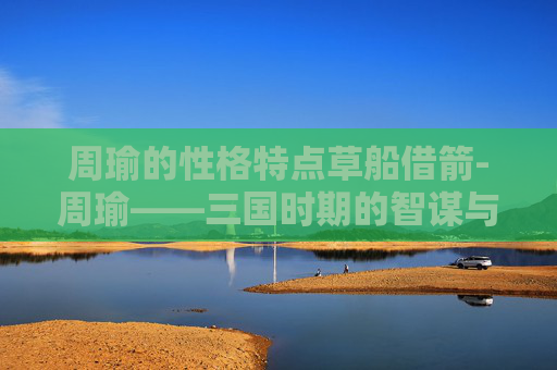 周瑜的性格特点草船借箭-周瑜——三国时期的智谋与忠诚 周瑜的性格特点草船借箭-周瑜——三国时期的智谋与忠诚