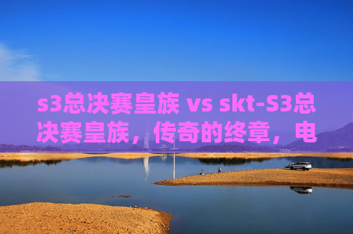 s3总决赛皇族 vs skt-S3总决赛皇族，传奇的终章，电竞史上的不朽篇章