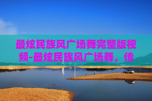 最炫民族风广场舞完整版视频-最炫民族风广场舞，传统与现代的完美融合