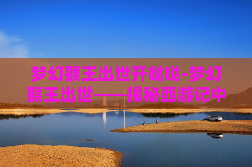 梦幻猴王出世开哒哒-梦幻猴王出世——揭秘西游记中的神秘猴王