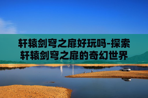 轩辕剑穹之扉好玩吗-探索轩辕剑穹之扉的奇幻世界