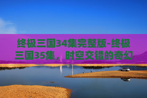 终极三国34集完整版-终极三国35集，时空交错的奇幻旅程