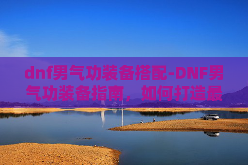 dnf男气功装备搭配-DNF男气功装备指南,如何打造最强角色? dnf男气功装备搭配-DNF男气功装备指南,如何打造最强角色?