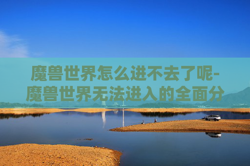 魔兽世界怎么进不去了呢-魔兽世界无法进入的全面分析与解决策略