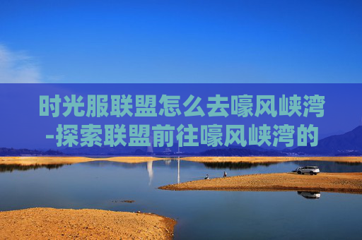 时光服联盟怎么去嚎风峡湾-探索联盟前往嚎风峡湾的奇幻之旅