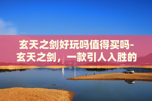 玄天之剑好玩吗值得买吗-玄天之剑，一款引人入胜的角色扮演游戏