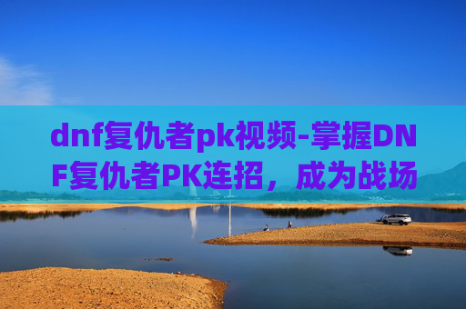 dnf复仇者pk视频-掌握DNF复仇者PK连招，成为战场之王
