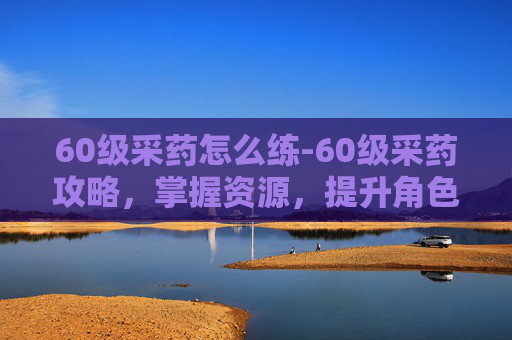 60级采药怎么练-60级采药攻略,掌握资源,提升角色实力 60级采药怎么练-60级采药攻略,掌握资源,提升角色实力