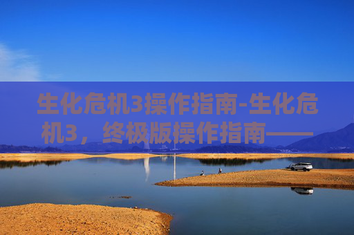 生化危机3操作指南-生化危机3，终极版操作指南——掌握游戏精髓，成为生存大师