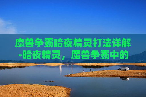 魔兽争霸暗夜精灵打法详解-暗夜精灵,魔兽争霸中的神秘力量 魔兽争霸暗夜精灵打法详解-暗夜精灵,魔兽争霸中的神秘力量