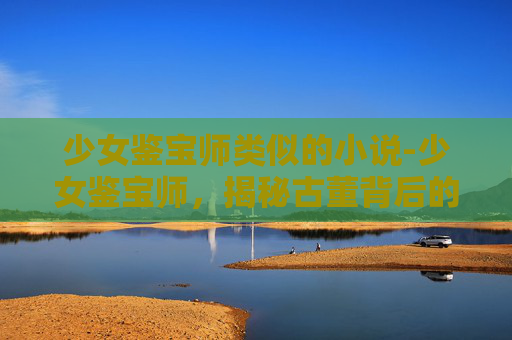 少女鉴宝师类似的小说-少女鉴宝师，揭秘古董背后的历史秘密