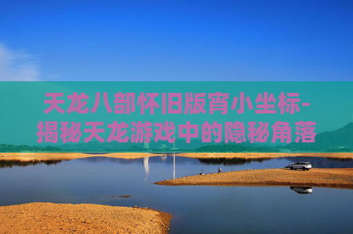 天龙八部怀旧版宵小坐标-揭秘天龙游戏中的隐秘角落，宵小坐标大公开