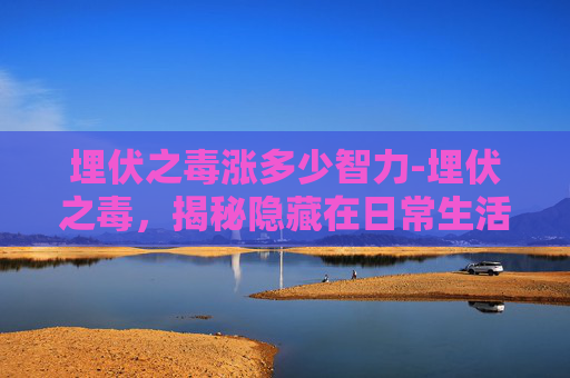 埋伏之毒涨多少智力-埋伏之毒，揭秘隐藏在日常生活的隐形杀手