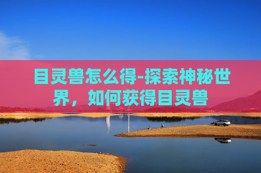 目灵兽怎么得-探索神秘世界,如何获得目灵兽 目灵兽怎么得-探索神秘世界,如何获得目灵兽