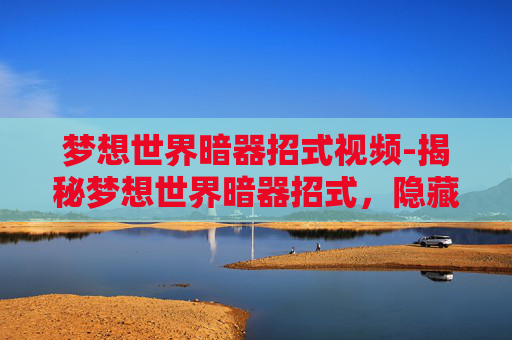 梦想世界暗器招式视频-揭秘梦想世界暗器招式，隐藏在历史深处的神秘力量