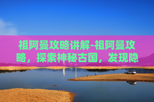 祖阿曼攻略讲解-祖阿曼攻略，探索神秘古国，发现隐藏的宝藏