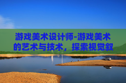 游戏美术设计师-游戏美术的艺术与技术,探索视觉叙事的魔法 游戏美术设计师-游戏美术的艺术与技术,探索视觉叙事的魔法
