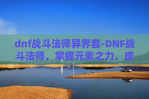 dnf战斗法师异界套-DNF战斗法师，掌握元素之力，成为战场上的不败传说