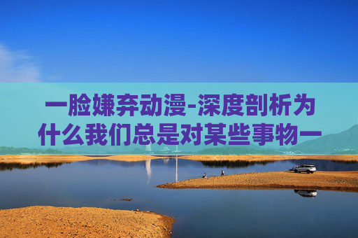 一脸嫌弃动漫-深度剖析为什么我们总是对某些事物一脸嫌弃？