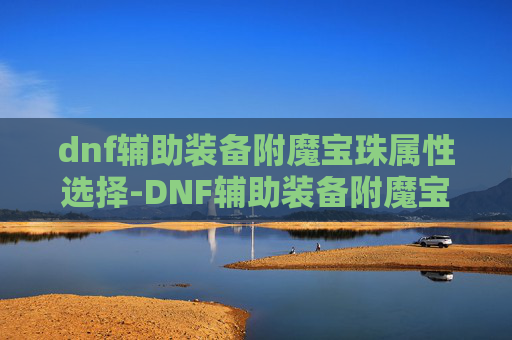 dnf辅助装备附魔宝珠属性选择-DNF辅助装备附魔宝珠，提升角色实力的神秘宝石