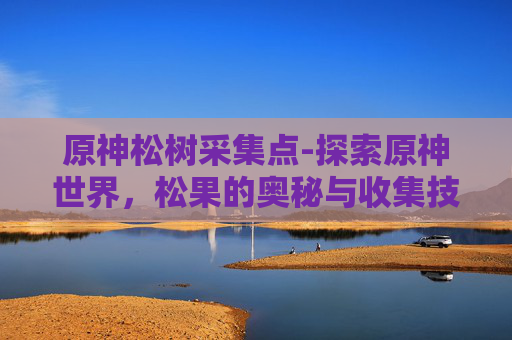 原神松树采集点-探索原神世界，松果的奥秘与收集技巧