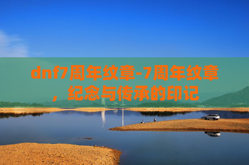 dnf7周年纹章-7周年纹章,纪念与传承的印记 dnf7周年纹章-7周年纹章,纪念与传承的印记