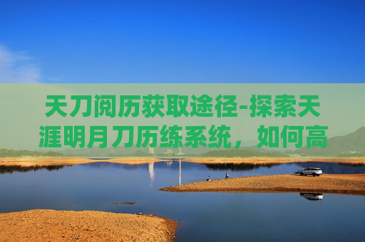 天刀阅历获取途径-探索天涯明月刀历练系统，如何高效获取经验与奖励