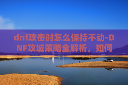 dnf攻击时怎么保持不动-DNF攻城策略全解析，如何高效占领敌方基地