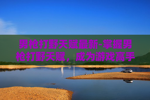 男枪打野天赋最新-掌握男枪打野天赋,成为游戏高手的秘诀 男枪打野天赋最新-掌握男枪打野天赋,成为游戏高手的秘诀