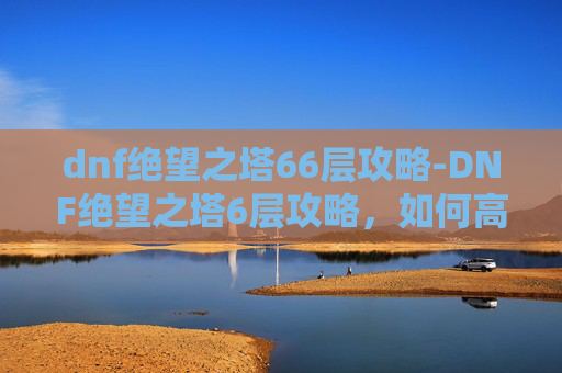 dnf绝望之塔66层攻略-DNF绝望之塔6层攻略，如何高效通关？