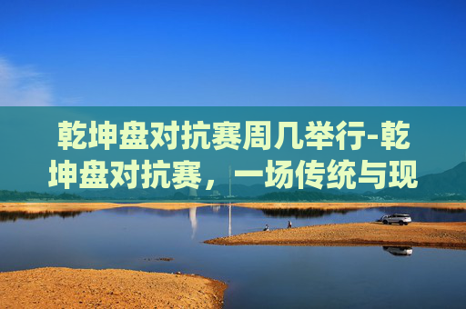 乾坤盘对抗赛周几举行-乾坤盘对抗赛，一场传统与现代的较量