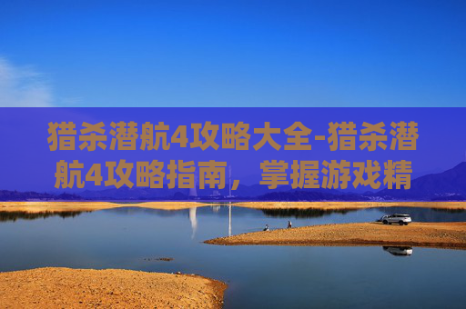 猎杀潜航4攻略大全-猎杀潜航4攻略指南，掌握游戏精髓，成为海战之王