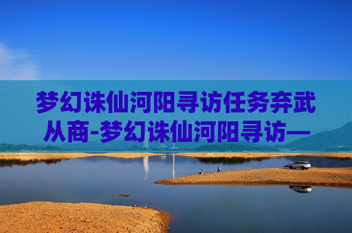 梦幻诛仙河阳寻访任务弃武从商-梦幻诛仙河阳寻访——一段穿越时空的旅程
