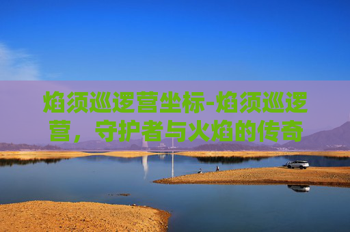 焰须巡逻营坐标-焰须巡逻营,守护者与火焰的传奇 焰须巡逻营坐标-焰须巡逻营,守护者与火焰的传奇
