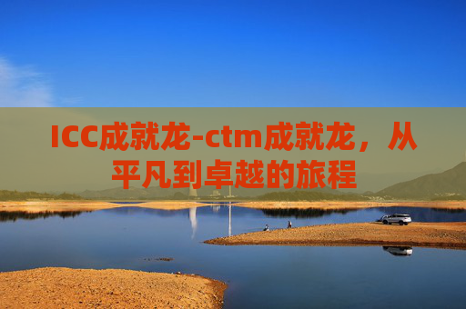 ICC成就龙-ctm成就龙,从平凡到卓越的旅程 ICC成就龙-ctm成就龙,从平凡到卓越的旅程